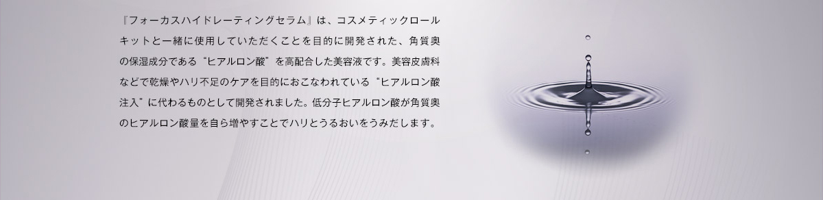 「フォーカスハイドレーティングセラム」は、コスメティックロールキットと一緒に使用していただくことを目的に開発された、角質奥の保湿成分である”ヒアルロン酸”を高配合した美容液です。美容皮膚科などで乾燥やハリ不足のケアを目的におこなわれている”ヒアルロン酸注入”に代わるものとして開発されました。低分子ヒアルロン酸が角質奥のヒアルロン酸量を自ら増やすことでハリとうるおいをうみだします。