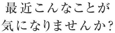 最近こんなことが気になりませんか？